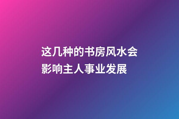 这几种的书房风水会影响主人事业发展