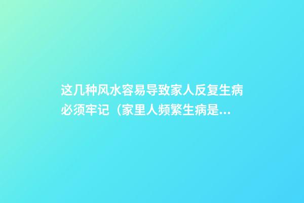 这几种风水容易导致家人反复生病必须牢记（家里人频繁生病是风水不好吗）