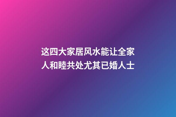 这四大家居风水能让全家人和睦共处尤其已婚人士