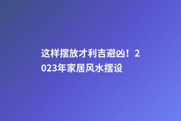 这样摆放才利吉避凶！2023年家居风水摆设