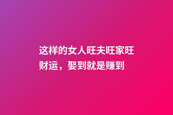 这样的女人旺夫旺家旺财运，娶到就是赚到