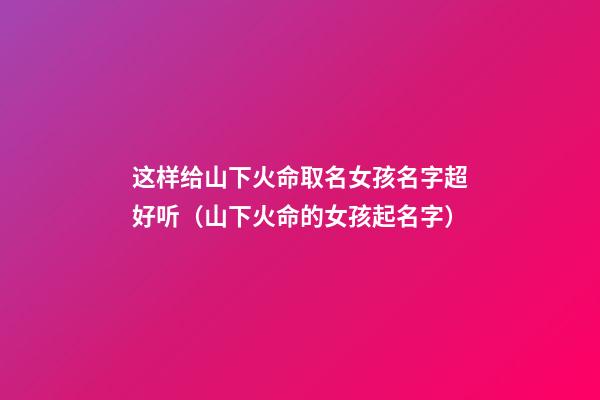 这样给山下火命取名女孩名字超好听（山下火命的女孩起名字）