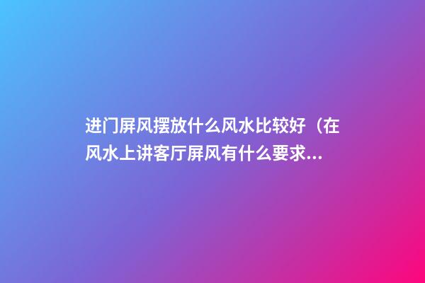 进门屏风摆放什么风水比较好（在风水上讲客厅屏风有什么要求?）