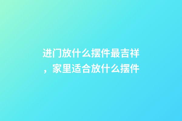 进门放什么摆件最吉祥，家里适合放什么摆件