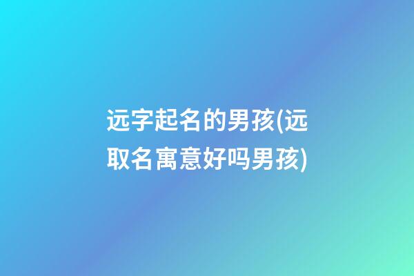 远字起名的男孩(远取名寓意好吗男孩)