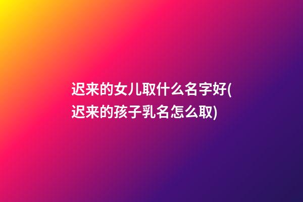 迟来的女儿取什么名字好(迟来的孩子乳名怎么取)