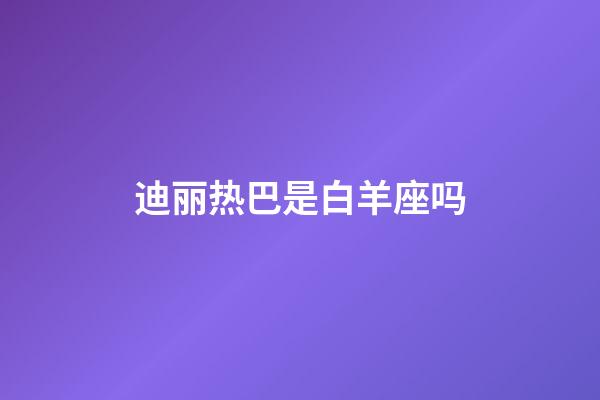 迪丽热巴是白羊座吗-第1张-星座运势-玄机派