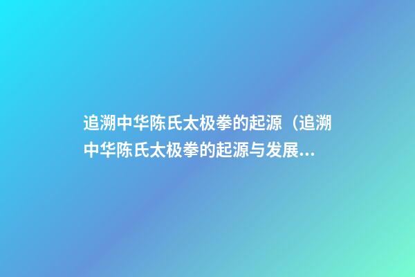追溯中华陈氏太极拳的起源（追溯中华陈氏太极拳的起源与发展）