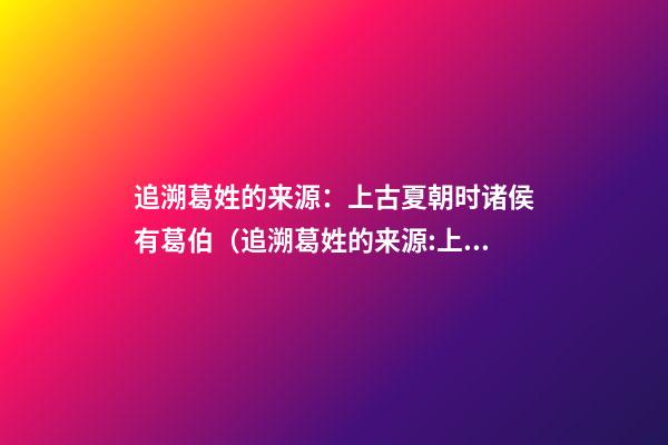 追溯葛姓的来源：上古夏朝时诸侯有葛伯（追溯葛姓的来源:上古夏朝时诸侯有葛伯吗）