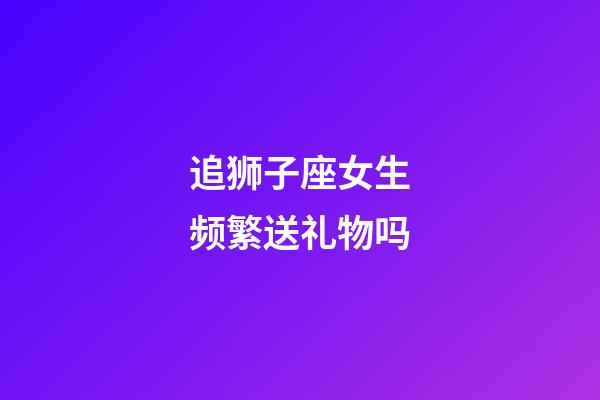 追狮子座女生频繁送礼物吗-第1张-星座运势-玄机派