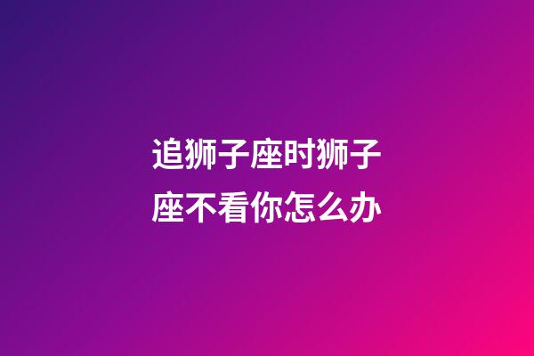 追狮子座时狮子座不看你怎么办-第1张-星座运势-玄机派