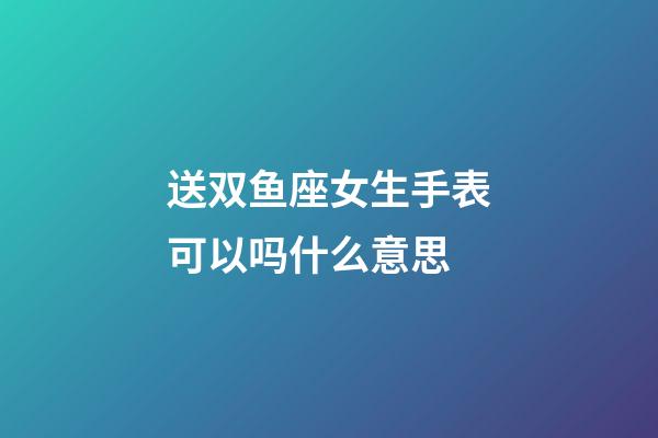 送双鱼座女生手表可以吗什么意思-第1张-星座运势-玄机派
