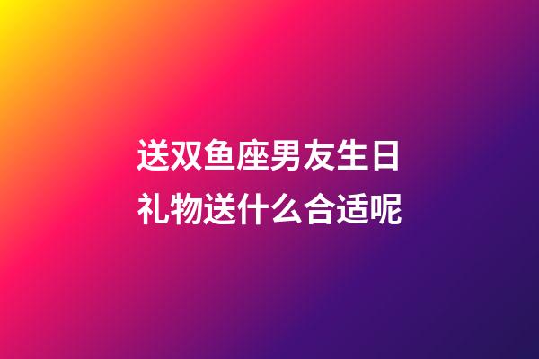 送双鱼座男友生日礼物送什么合适呢-第1张-星座运势-玄机派