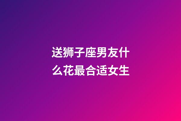 送狮子座男友什么花最合适女生-第1张-星座运势-玄机派