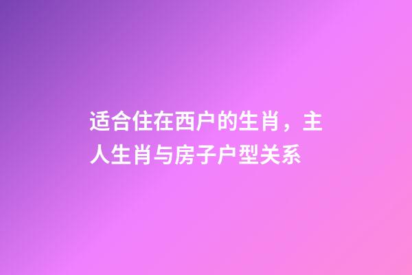 适合住在西户的生肖，主人生肖与房子户型关系