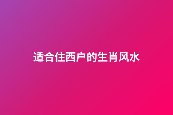 适合住西户的生肖风水