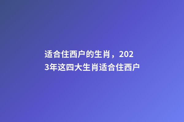 适合住西户的生肖，2023年这四大生肖适合住西户