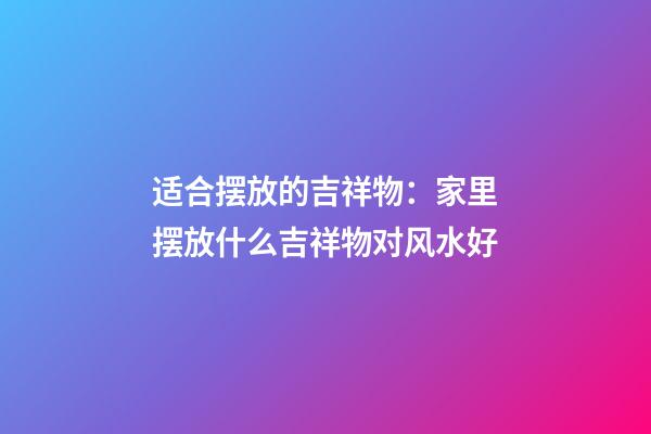 适合摆放的吉祥物：家里摆放什么吉祥物对风水好