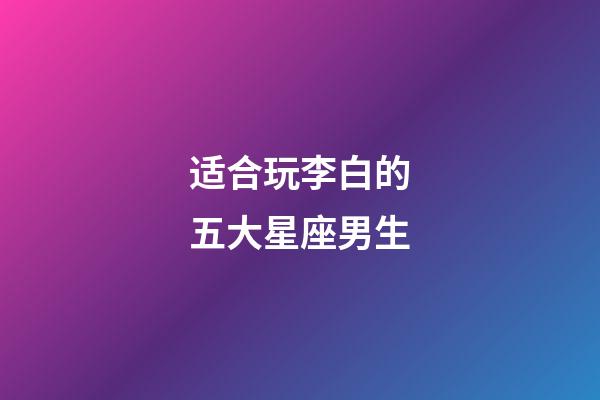 适合玩李白的五大星座男生-第1张-星座运势-玄机派