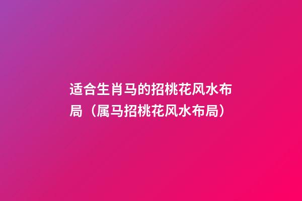 适合生肖马的招桃花风水布局（属马招桃花风水布局）