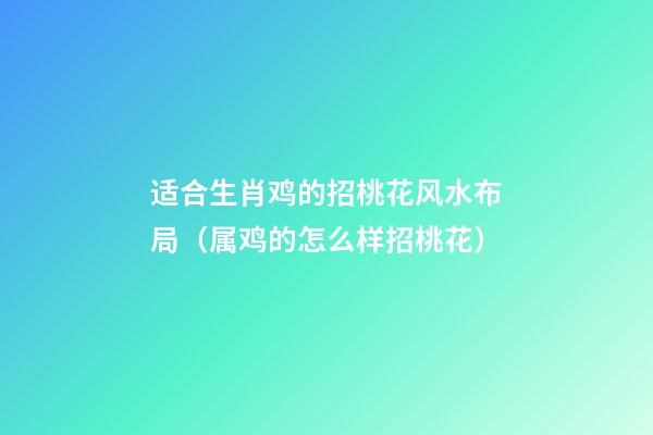 适合生肖鸡的招桃花风水布局（属鸡的怎么样招桃花）