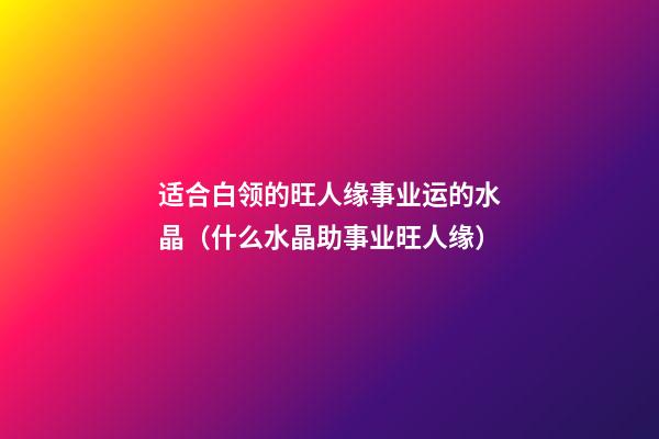 适合白领的旺人缘事业运的水晶（什么水晶助事业旺人缘）