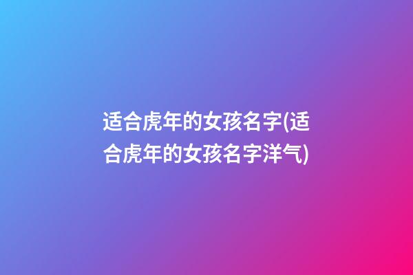 适合虎年的女孩名字(适合虎年的女孩名字洋气)
