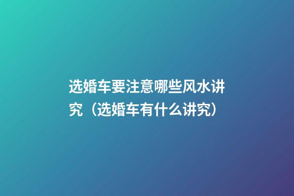 选婚车要注意哪些风水讲究（选婚车有什么讲究）