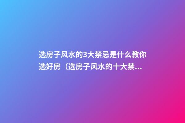 选房子风水的3大禁忌是什么教你选好房（选房子风水的十大禁忌是什么）