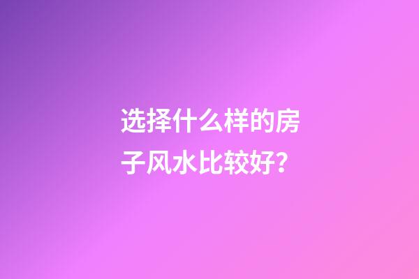选择什么样的房子风水比较好？