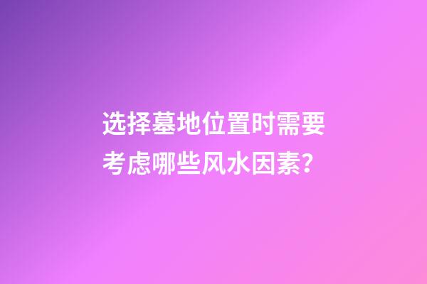 选择墓地位置时需要考虑哪些风水因素？