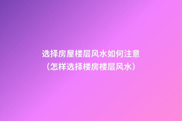 选择房屋楼层风水如何注意（怎样选择楼房楼层风水）