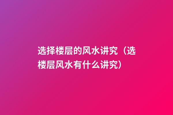 选择楼层的风水讲究（选楼层风水有什么讲究）