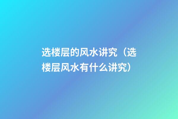 选楼层的风水讲究（选楼层风水有什么讲究）