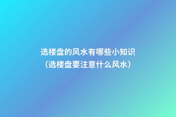 选楼盘的风水有哪些小知识（选楼盘要注意什么风水）