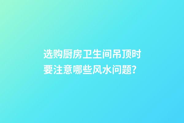 选购厨房卫生间吊顶时要注意哪些风水问题？