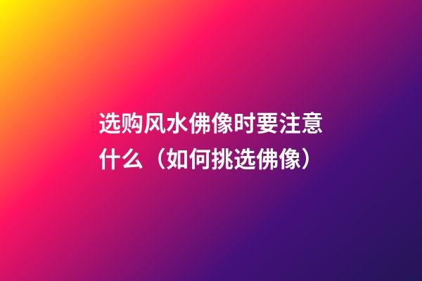 选购风水佛像时要注意什么（如何挑选佛像）