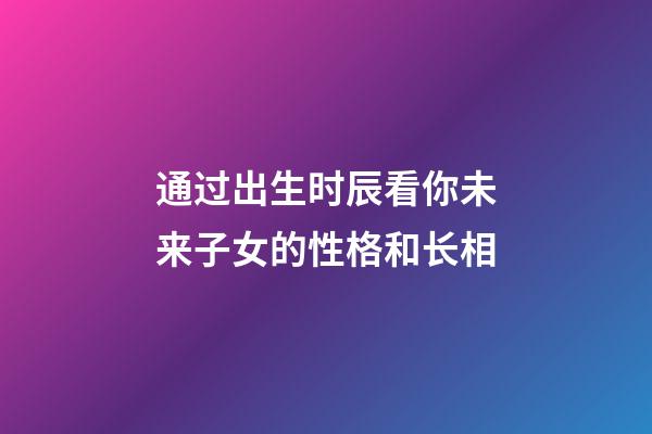 通过出生时辰看你未来子女的性格和长相