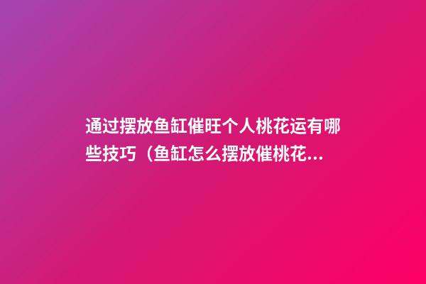 通过摆放鱼缸催旺个人桃花运有哪些技巧（鱼缸怎么摆放催桃花）
