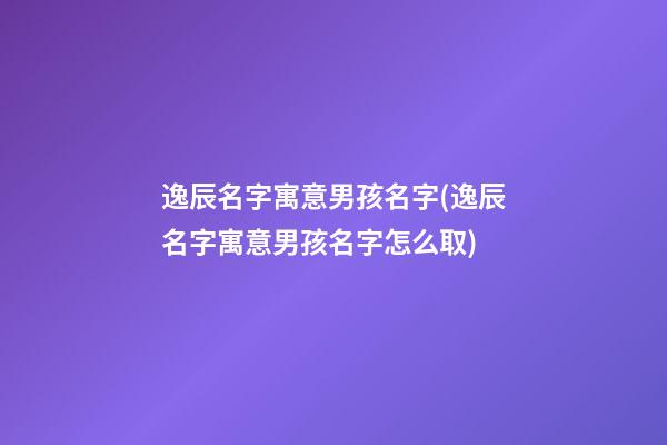 逸辰名字寓意男孩名字(逸辰名字寓意男孩名字怎么取)