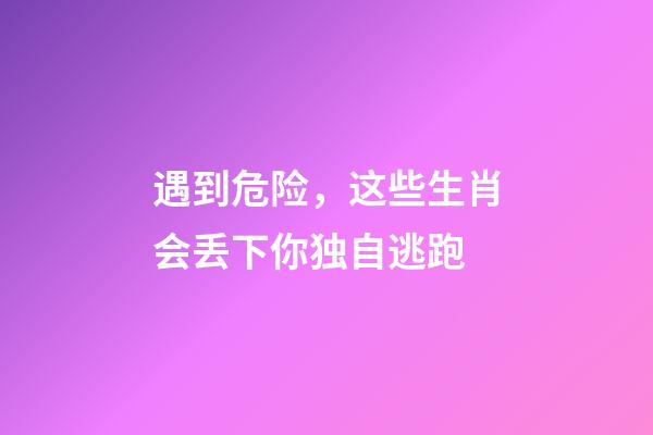 遇到危险，这些生肖会丢下你独自逃跑