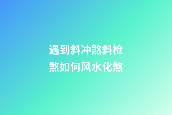 遇到斜冲煞斜枪煞如何风水化煞