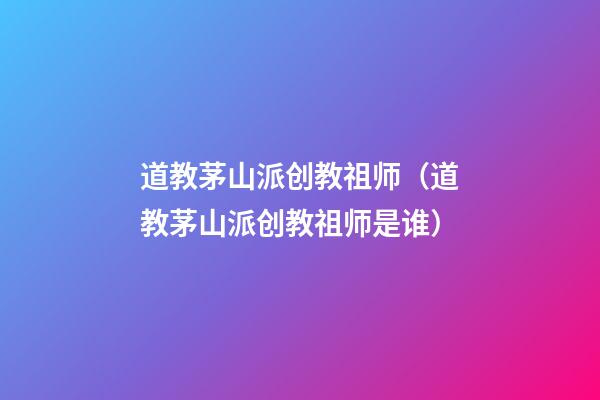 道教茅山派创教祖师（道教茅山派创教祖师是谁）