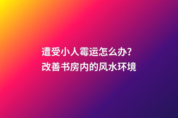 遭受小人霉运怎么办？改善书房内的风水环境