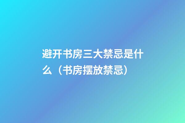 避开书房三大禁忌是什么（书房摆放禁忌）