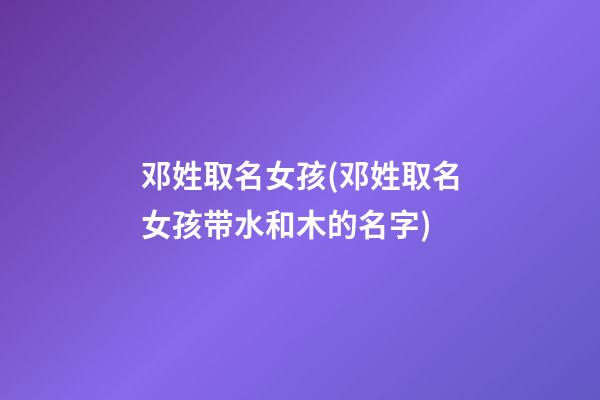 邓姓取名女孩(邓姓取名女孩带水和木的名字)