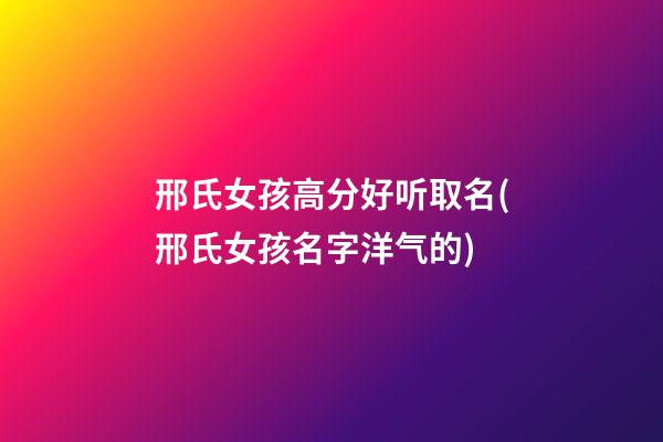 邢氏女孩高分好听取名(邢氏女孩名字洋气的)