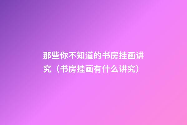 那些你不知道的书房挂画讲究（书房挂画有什么讲究）