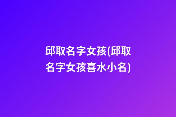 邱取名字女孩(邱取名字女孩喜水小名)
