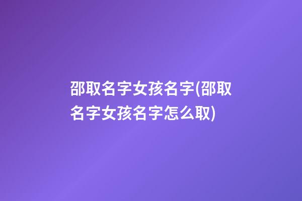 邵取名字女孩名字(邵取名字女孩名字怎么取)